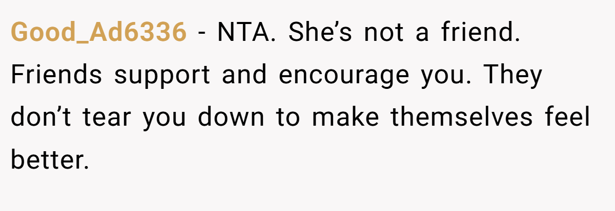 Good_Ad6336 − NTA. She’s not a friend. Friends support and encourage you. They don’t tear you down to make themselves feel better.