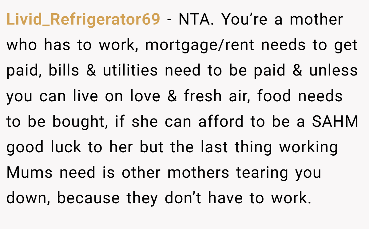 Livid_Refrigerator69 − NTA. You’re a mother who has to work, mortgage/rent needs to get paid, bills & utilities need to be paid & unless you can live on love & fresh air, food needs to be bought, if she can afford to be a SAHM good luck to her but the last thing working Mums need is other mothers tearing you down, because they don’t have to work.