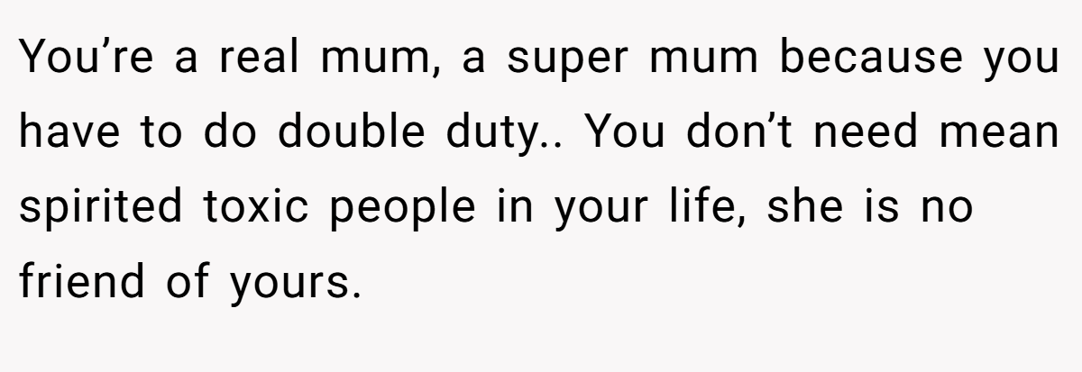 You’re a real mum, a super mum because you have to do double duty.. You don’t need mean spirited toxic people in your life, she is no friend of yours.