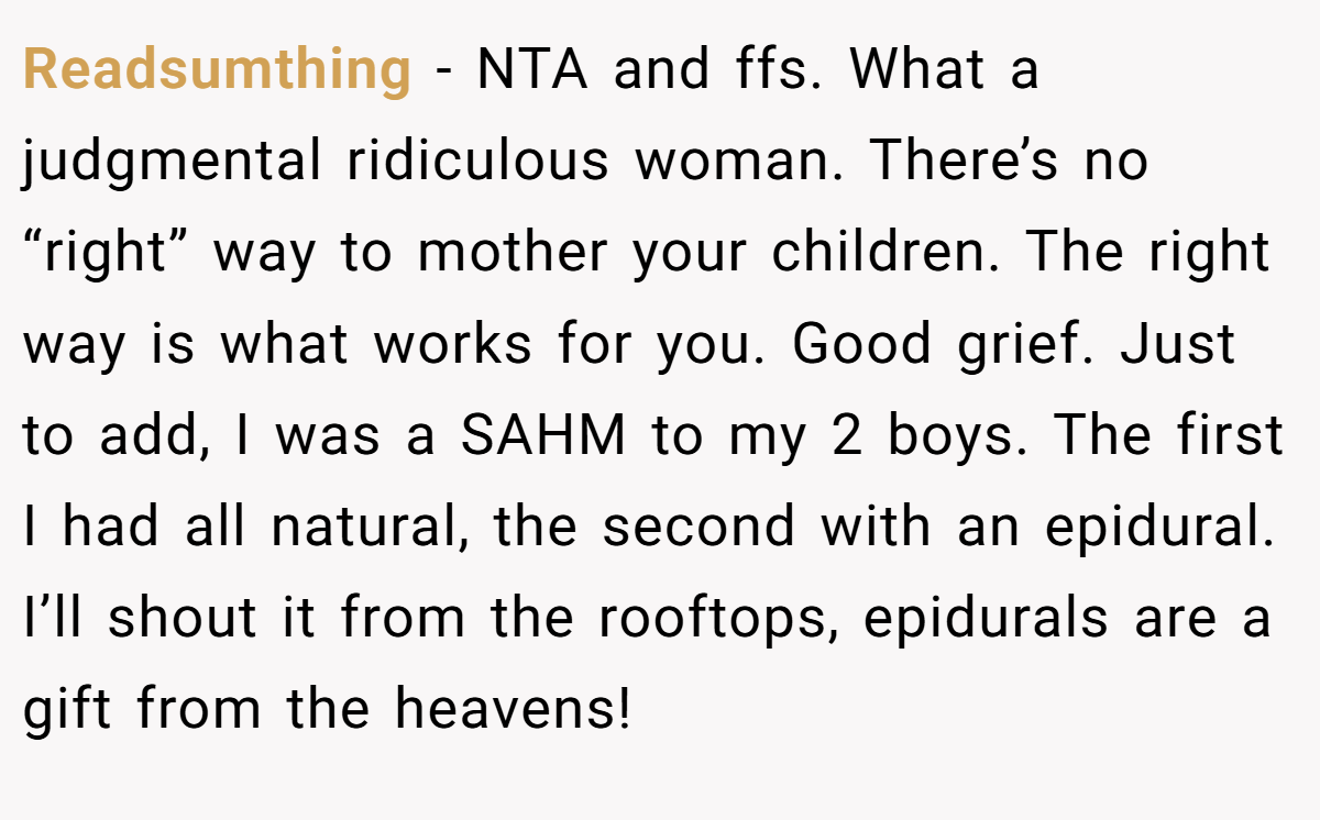 Readsumthing − NTA and ffs. What a judgmental ridiculous woman. There’s no “right” way to mother your children. The right way is what works for you. Good grief. Just to add, I was a SAHM to my 2 boys. The first I had all natural, the second with an epidural. I’ll shout it from the rooftops, epidurals are a gift from the heavens!