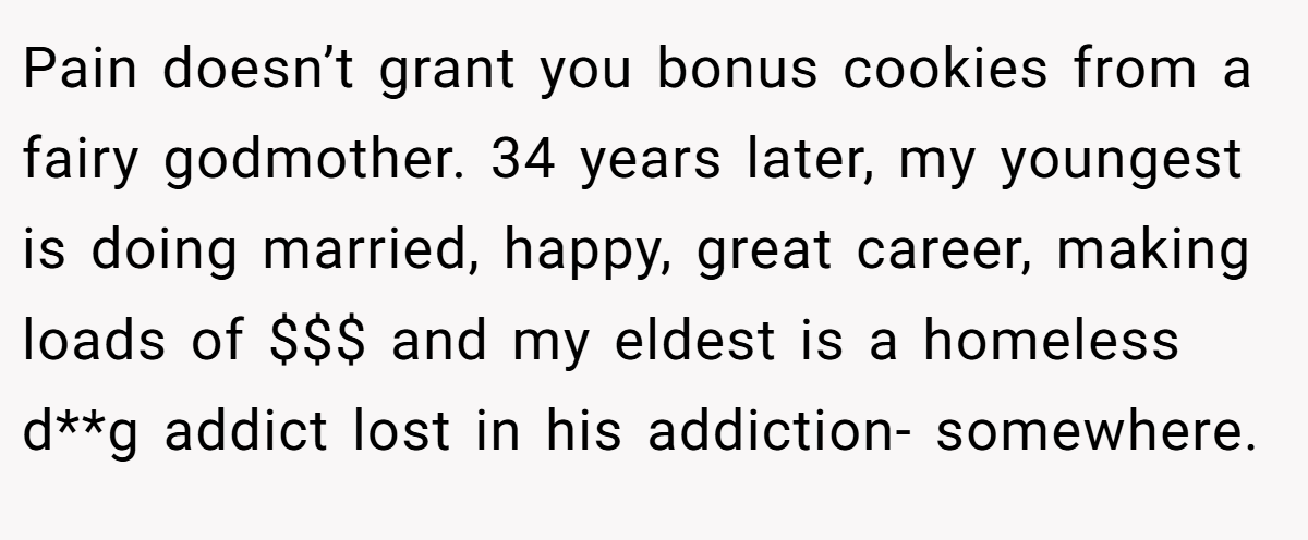 Pain doesn’t grant you bonus cookies from a fairy godmother. 34 years later, my youngest is doing married, happy, great career, making loads of $$$ and my eldest is a homeless d**g addict lost in his addiction- somewhere.