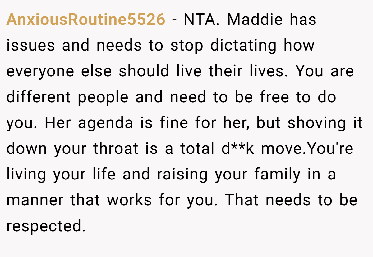 AnxiousRoutine5526 − NTA. Maddie has issues and needs to stop dictating how everyone else should live their lives. You are different people and need to be free to do you. Her agenda is fine for her, but shoving it down your throat is a total d**k move.You're living your life and raising your family in a manner that works for you. That needs to be respected.