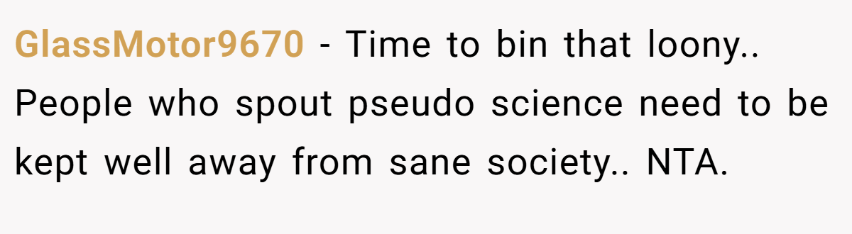 GlassMotor9670 − Time to bin that loony.. People who spout pseudo science need to be kept well away from sane society.. NTA.