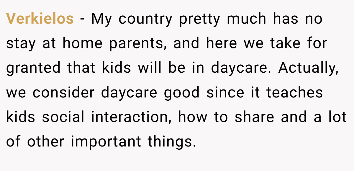Verkielos − My country pretty much has no stay at home parents, and here we take for granted that kids will be in daycare. Actually, we consider daycare good since it teaches kids social interaction, how to share and a lot of other important things.