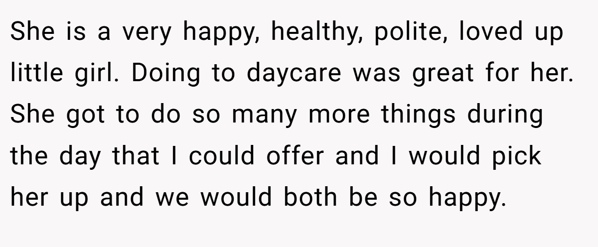 She is a very happy, healthy, polite, loved up little girl. Doing to daycare was great for her. She got to do so many more things during the day that I could offer and I would pick her up and we would both be so happy.
