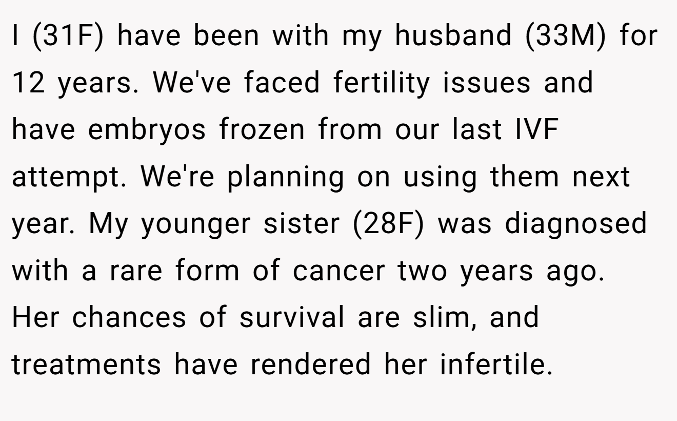 I (31F) have been with my husband (33M) for 12 years. We've faced fertility issues and have embryos frozen from our last IVF attempt. We're planning on using them next year. My younger sister (28F) was diagnosed with a rare form of cancer two years ago. Her chances of survival are slim, and treatments have rendered her infertile.