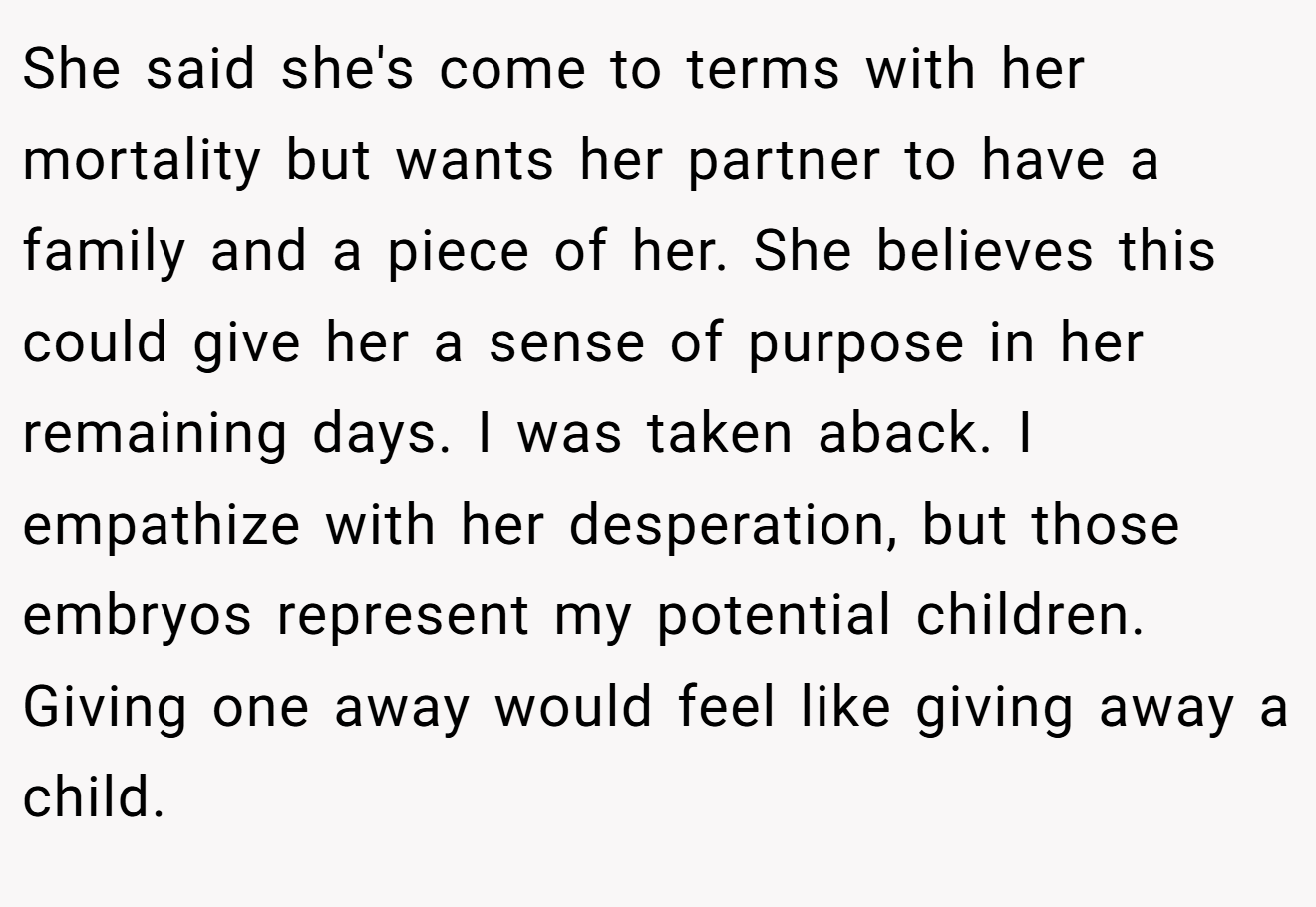 She said she's come to terms with her mortality but wants her partner to have a family and a piece of her. She believes this could give her a sense of purpose in her remaining days. I was taken aback. I empathize with her desperation, but those embryos represent my potential children. Giving one away would feel like giving away a child.