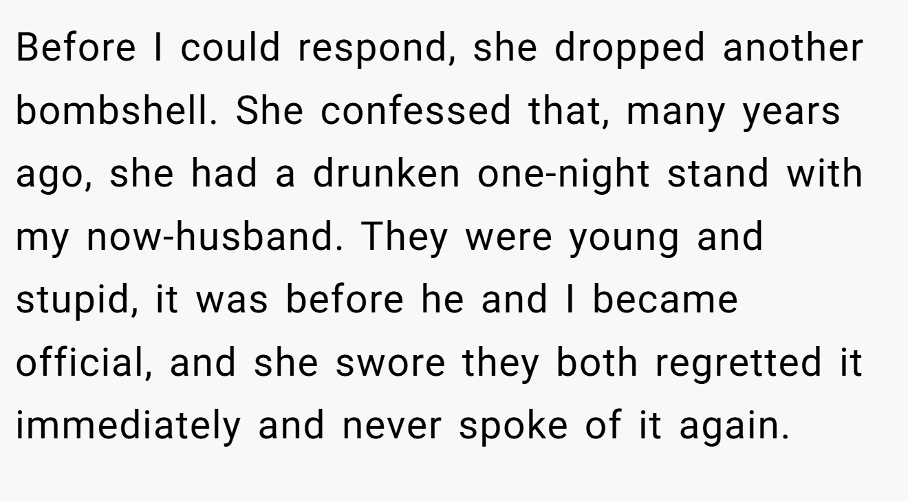 Before I could respond, she dropped another bombshell. She confessed that, many years ago, she had a drunken one-night stand with my now-husband. They were young and stupid, it was before he and I became official, and she swore they both regretted it immediately and never spoke of it again.