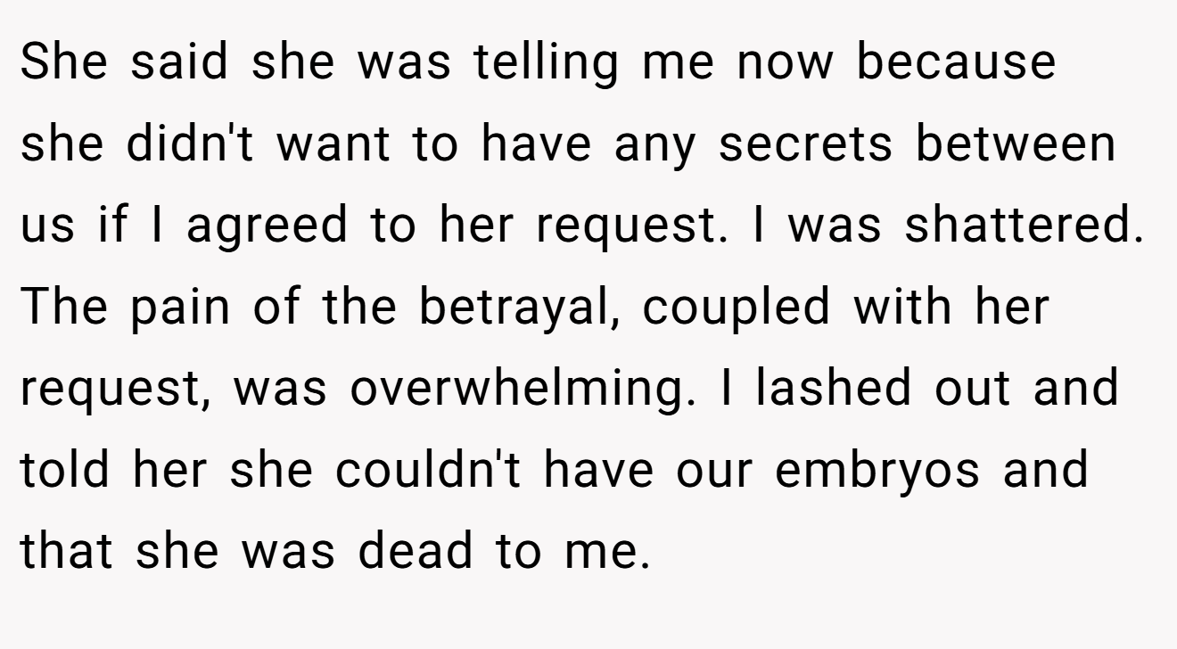 She said she was telling me now because she didn't want to have any secrets between us if I agreed to her request. I was shattered. The pain of the betrayal, coupled with her request, was overwhelming. I lashed out and told her she couldn't have our embryos and that she was dead to me.