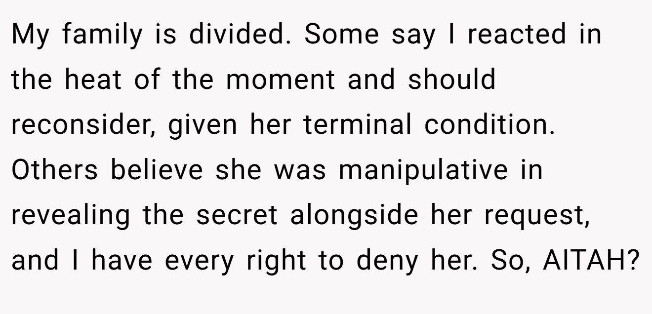 My family is divided. Some say I reacted in the heat of the moment and should reconsider, given her terminal condition. Others believe she was manipulative in revealing the secret alongside her request, and I have every right to deny her. So, AITAH?