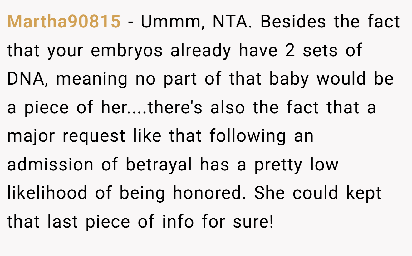 Martha90815 − Ummm, NTA. Besides the fact that your embryos already have 2 sets of DNA, meaning no part of that baby would be a piece of her....there's also the fact that a major request like that following an admission of betrayal has a pretty low likelihood of being honored. She could kept that last piece of info for sure!