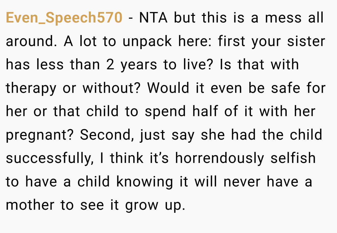 Even_Speech570 − NTA but this is a mess all around. A lot to unpack here: first your sister has less than 2 years to live? Is that with therapy or without? Would it even be safe for her or that child to spend half of it with her pregnant? Second, just say she had the child successfully, I think it’s horrendously selfish to have a child knowing it will never have a mother to see it grow up.