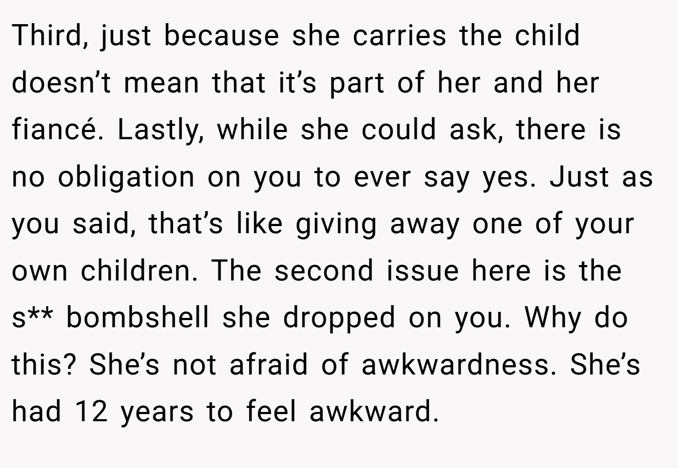 Third, just because she carries the child doesn’t mean that it’s part of her and her fiancé. Lastly, while she could ask, there is no obligation on you to ever say yes. Just as you said, that’s like giving away one of your own children. The second issue here is the s** bombshell she dropped on you. Why do this? She’s not afraid of awkwardness. She’s had 12 years to feel awkward.