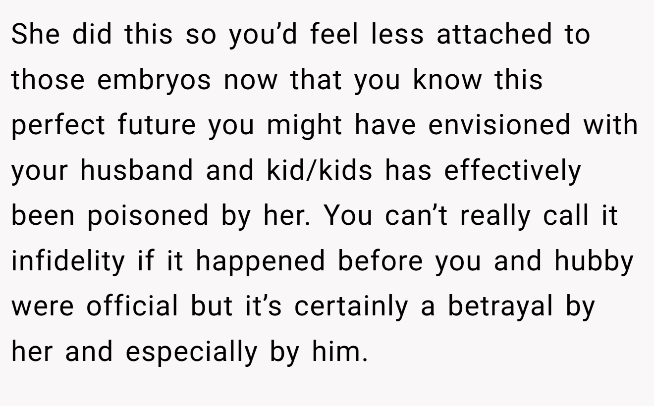 She did this so you’d feel less attached to those embryos now that you know this perfect future you might have envisioned with your husband and kid/kids has effectively been poisoned by her. You can’t really call it infidelity if it happened before you and hubby were official but it’s certainly a betrayal by her and especially by him.
