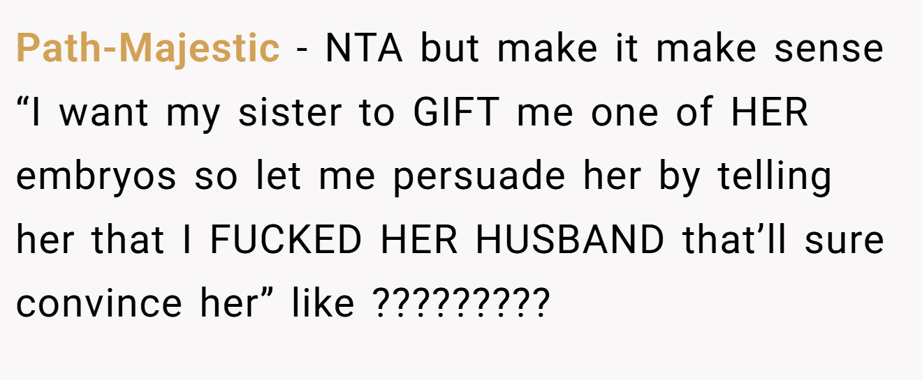 Path-Majestic − NTA but make it make sense “I want my sister to GIFT me one of HER embryos so let me persuade her by telling her that I FUCKED HER HUSBAND that’ll sure convince her” like ?????????