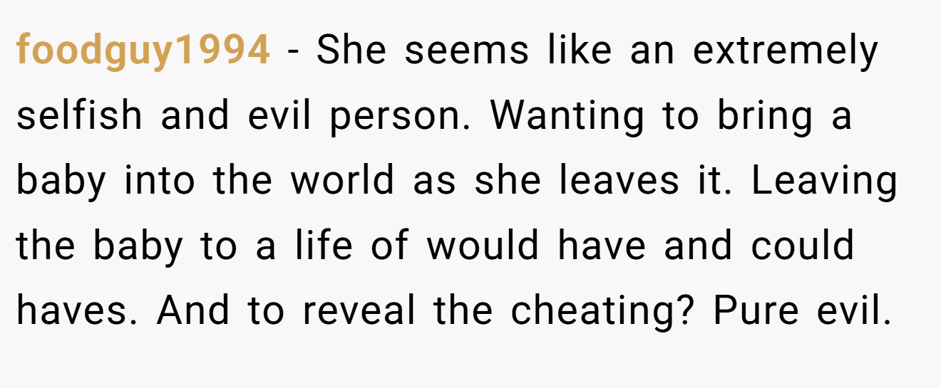 foodguy1994 − She seems like an extremely selfish and evil person. Wanting to bring a baby into the world as she leaves it. Leaving the baby to a life of would have and could haves. And to reveal the cheating? Pure evil.
