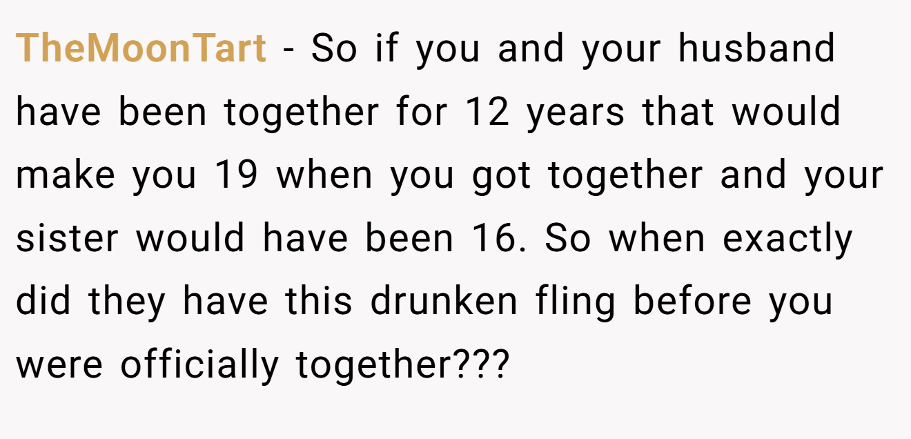 TheMoonTart − So if you and your husband have been together for 12 years that would make you 19 when you got together and your sister would have been 16. So when exactly did they have this drunken fling before you were officially together???