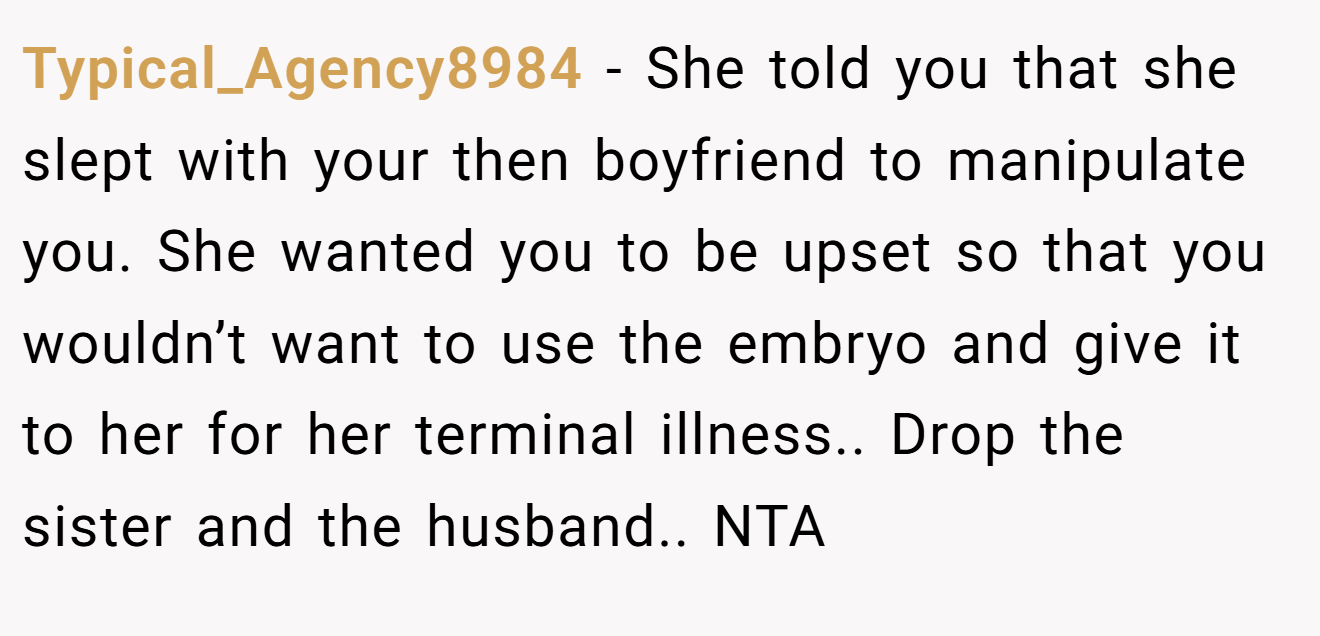 Typical_Agency8984 − She told you that she slept with your then boyfriend to manipulate you. She wanted you to be upset so that you wouldn’t want to use the embryo and give it to her for her terminal illness.. Drop the sister and the husband.. NTA