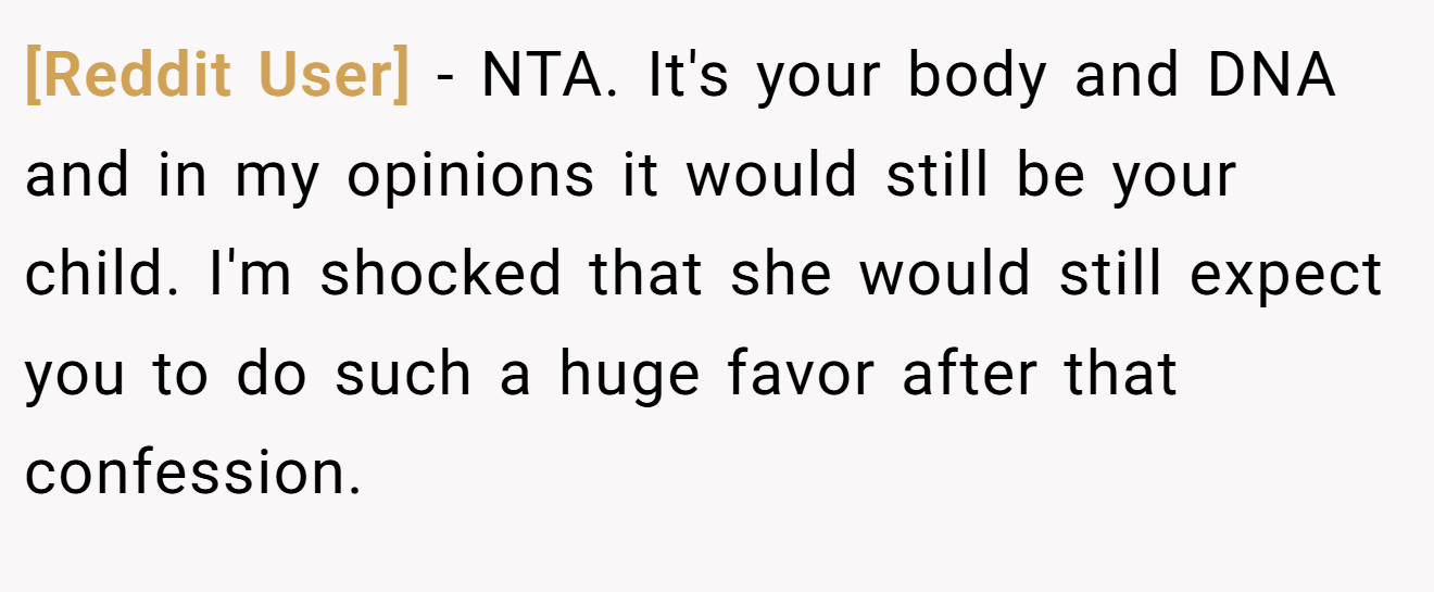 [Reddit User] − NTA. It's your body and DNA and in my opinions it would still be your child. I'm shocked that she would still expect you to do such a huge favor after that confession.