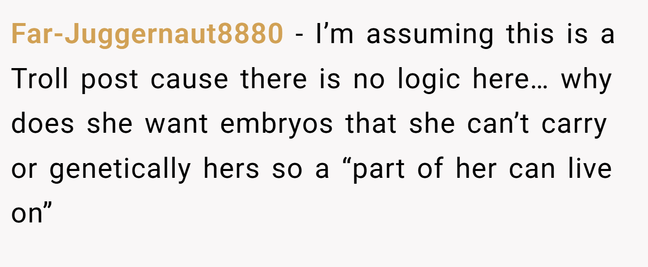 Far-Juggernaut8880 − I’m assuming this is a Troll post cause there is no logic here… why does she want embryos that she can’t carry or genetically hers so a “part of her can live on”