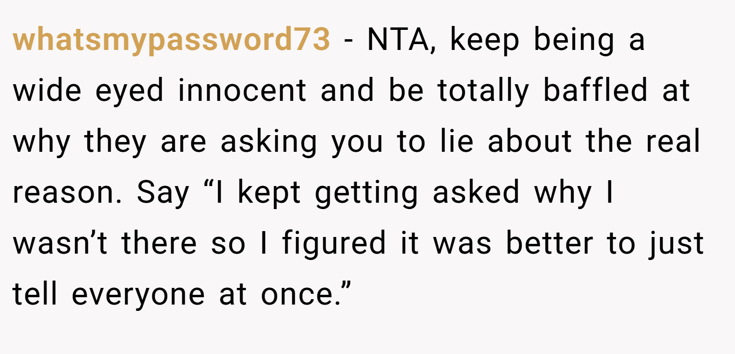 whatsmypassword73 − NTA, keep being a wide eyed innocent and be totally baffled at why they are asking you to lie about the real reason. Say “I kept getting asked why I wasn’t there so I figured it was better to just tell everyone at once.”