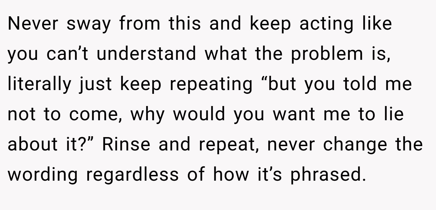 Never sway from this and keep acting like you can’t understand what the problem is, literally just keep repeating “but you told me not to come, why would you want me to lie about it?” Rinse and repeat, never change the wording regardless of how it’s phrased.
