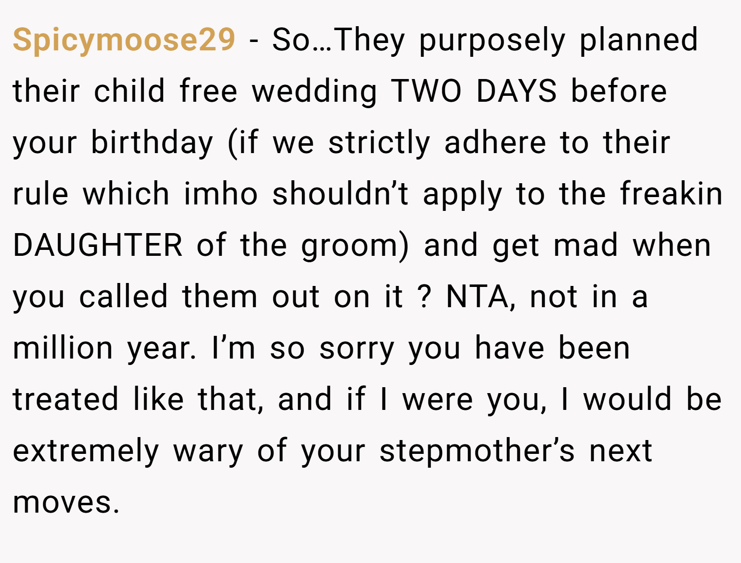 Spicymoose29 − So…They purposely planned their child free wedding TWO DAYS before your birthday (if we strictly adhere to their rule which imho shouldn’t apply to the freakin DAUGHTER of the groom) and get mad when you called them out on it ? NTA, not in a million year. I’m so sorry you have been treated like that, and if I were you, I would be extremely wary of your stepmother’s next moves.