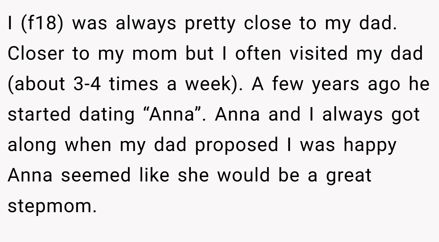 I (f18) was always pretty close to my dad. Closer to my mom but I often visited my dad (about 3-4 times a week). A few years ago he started dating “Anna”. Anna and I always got along when my dad proposed I was happy Anna seemed like she would be a great stepmom.