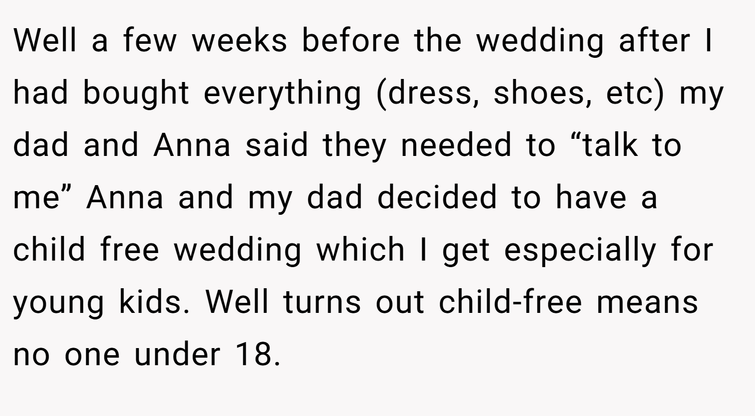 Well a few weeks before the wedding after I had bought everything (dress, shoes, etc) my dad and Anna said they needed to “talk to me” Anna and my dad decided to have a child free wedding which I get especially for young kids. Well turns out child-free means no one under 18.