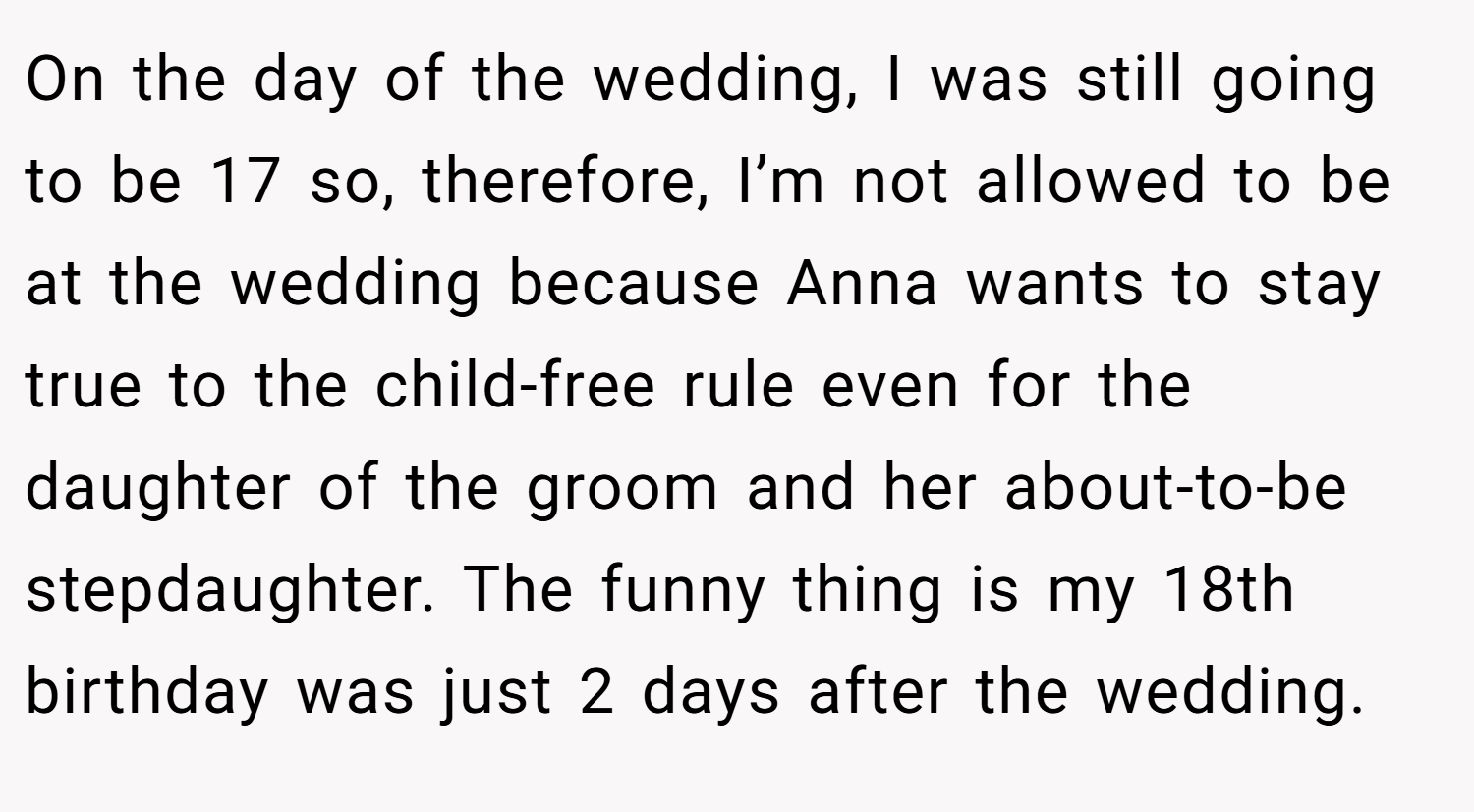 On the day of the wedding, I was still going to be 17 so, therefore, I’m not allowed to be at the wedding because Anna wants to stay true to the child-free rule even for the daughter of the groom and her about-to-be stepdaughter. The funny thing is my 18th birthday was just 2 days after the wedding.
