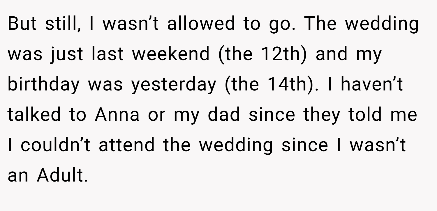 But still, I wasn’t allowed to go. The wedding was just last weekend (the 12th) and my birthday was yesterday (the 14th). I haven’t talked to Anna or my dad since they told me I couldn’t attend the wedding since I wasn’t an Adult.