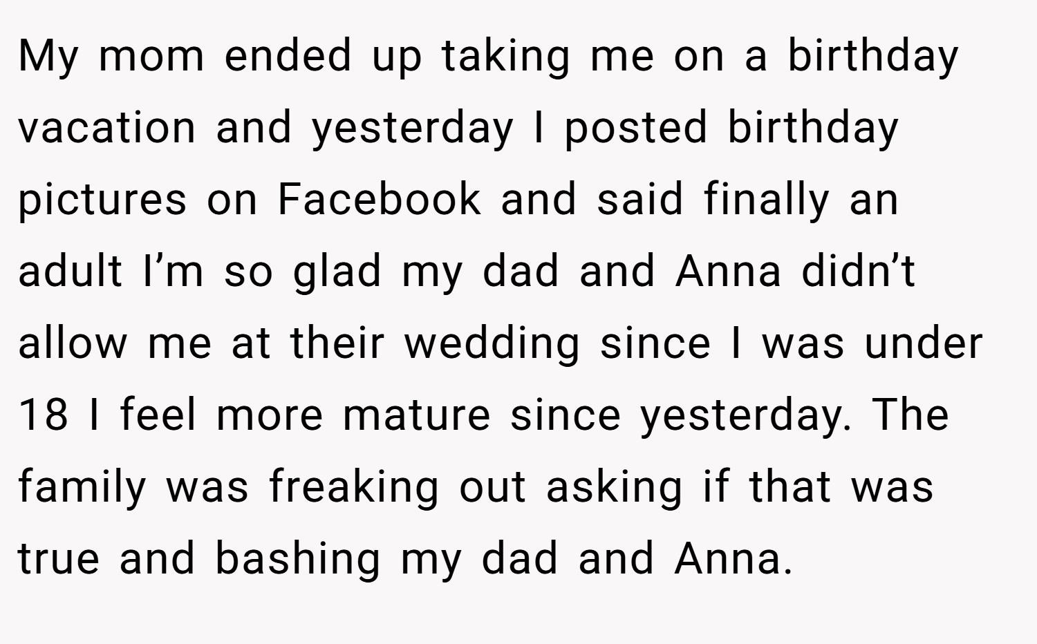 My mom ended up taking me on a birthday vacation and yesterday I posted birthday pictures on Facebook and said finally an adult I’m so glad my dad and Anna didn’t allow me at their wedding since I was under 18 I feel more mature since yesterday. The family was freaking out asking if that was true and bashing my dad and Anna.