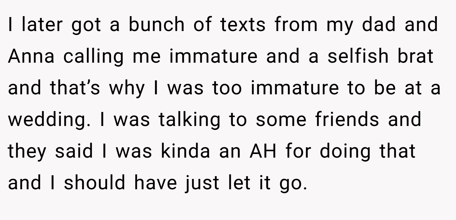 I later got a bunch of texts from my dad and Anna calling me immature and a selfish brat and that’s why I was too immature to be at a wedding. I was talking to some friends and they said I was kinda an AH for doing that and I should have just let it go.