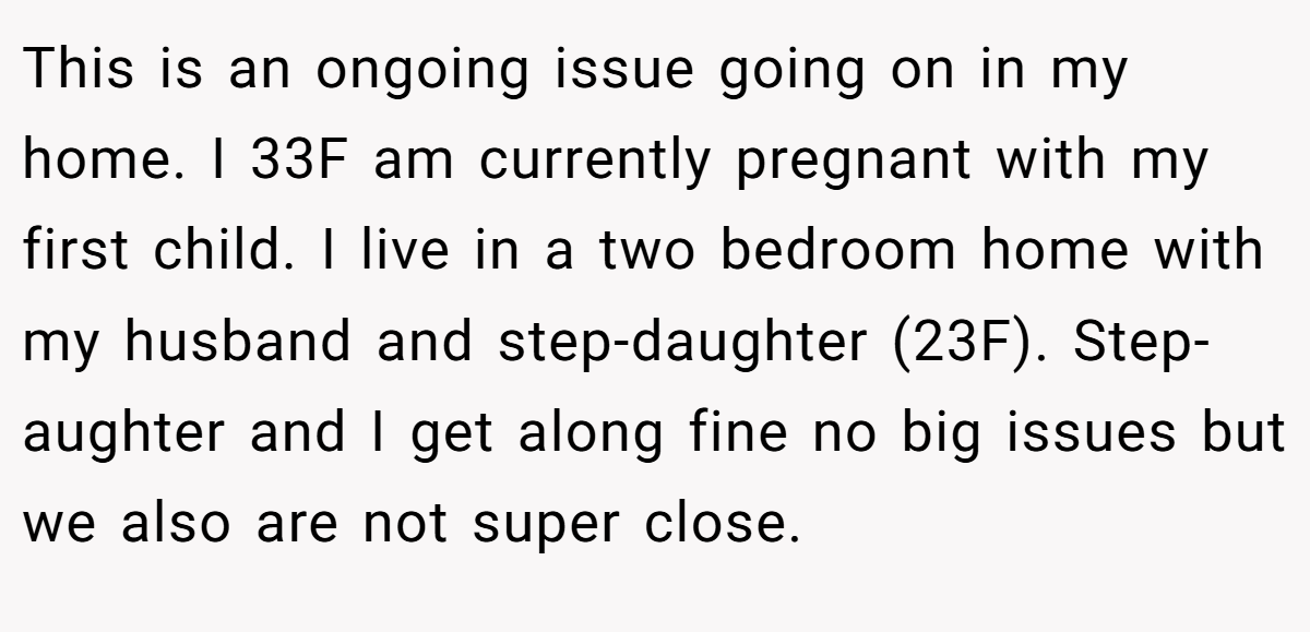 This is an ongoing issue going on in my home. I 33F am currently pregnant with my first child. I live in a two bedroom home with my husband and step-daughter (23F). Step- aughter and I get along fine no big issues but we also are not super close.