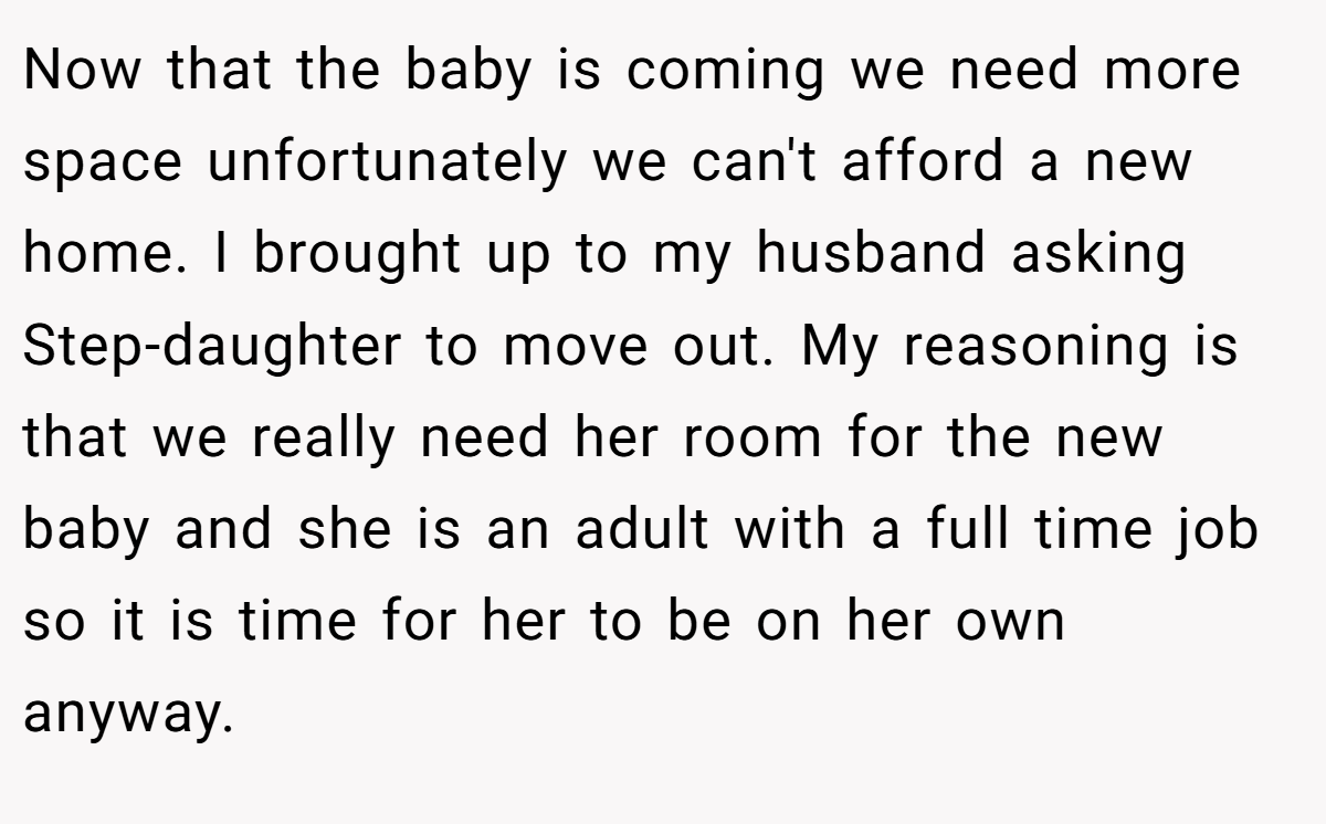 Now that the baby is coming we need more space unfortunately we can't afford a new home. I brought up to my husband asking Step-daughter to move out. My reasoning is that we really need her room for the new baby and she is an adult with a full time job so it is time for her to be on her own anyway.