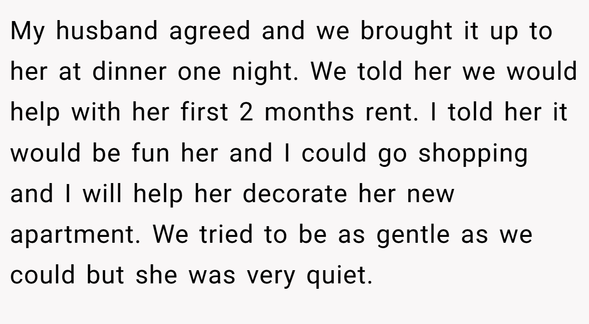 My husband agreed and we brought it up to her at dinner one night. We told her we would help with her first 2 months rent. I told her it would be fun her and I could go shopping and I will help her decorate her new apartment. We tried to be as gentle as we could but she was very quiet.