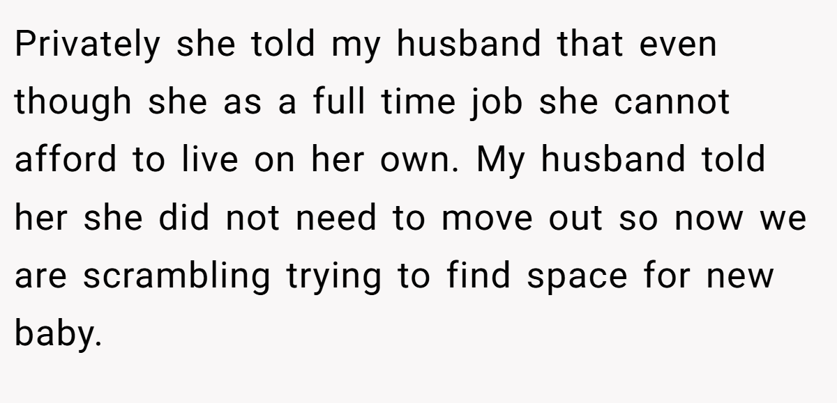 Privately she told my husband that even though she as a full time job she cannot afford to live on her own. My husband told her she did not need to move out so now we are scrambling trying to find space for new baby.