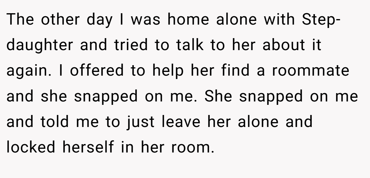 The other day I was home alone with Step- daughter and tried to talk to her about it again. I offered to help her find a roommate and she snapped on me. She snapped on me and told me to just leave her alone and locked herself in her room.