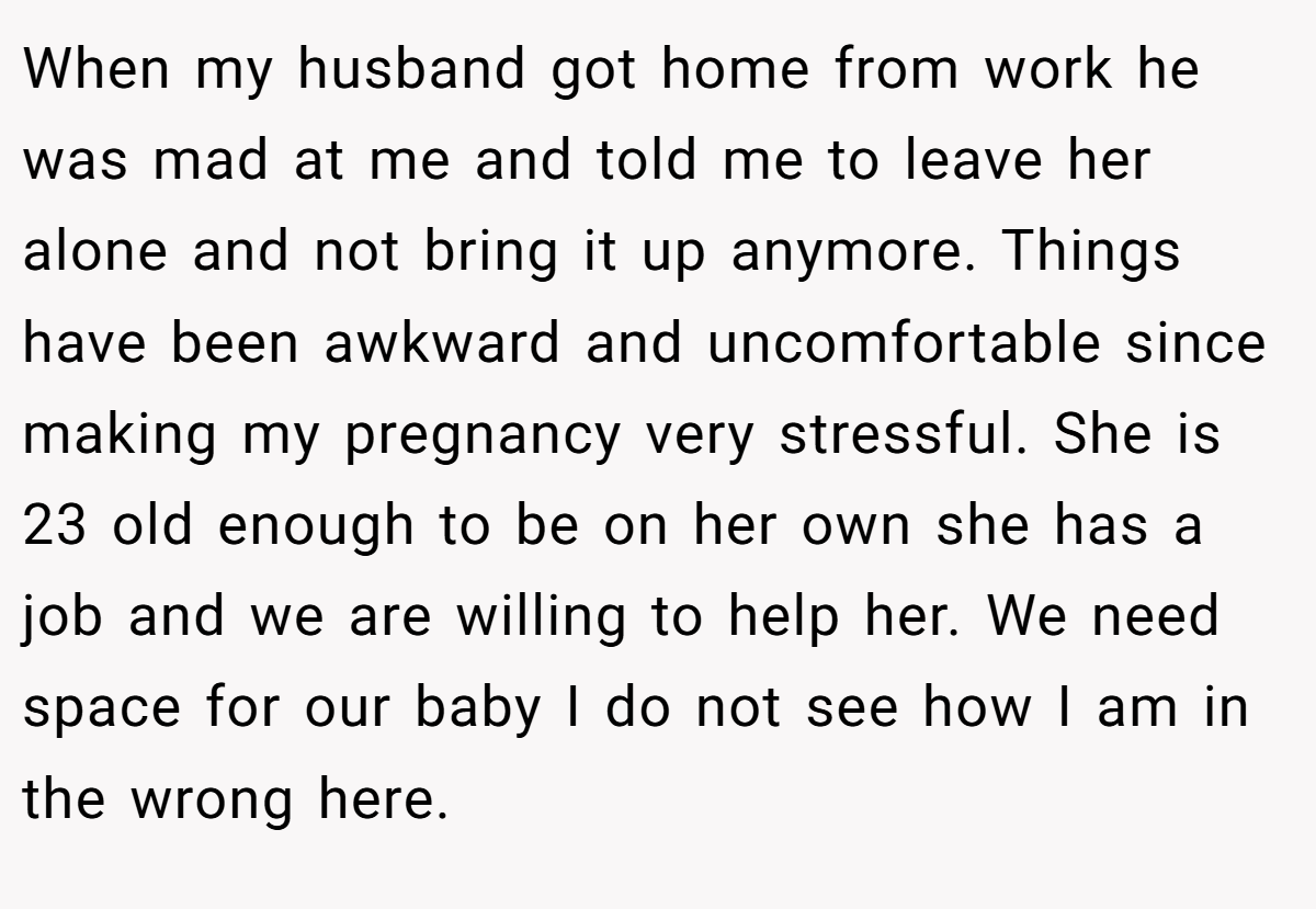 When my husband got home from work he was mad at me and told me to leave her alone and not bring it up anymore. Things have been awkward and uncomfortable since making my pregnancy very stressful. She is 23 old enough to be on her own she has a job and we are willing to help her. We need space for our baby I do not see how I am in the wrong here.