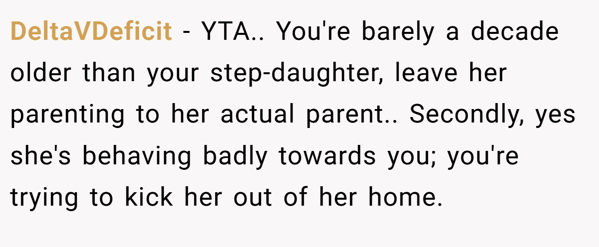 DeltaVDeficit − YTA.. You're barely a decade older than your step-daughter, leave her parenting to her actual parent.. Secondly, yes she's behaving badly towards you; you're trying to kick her out of her home.