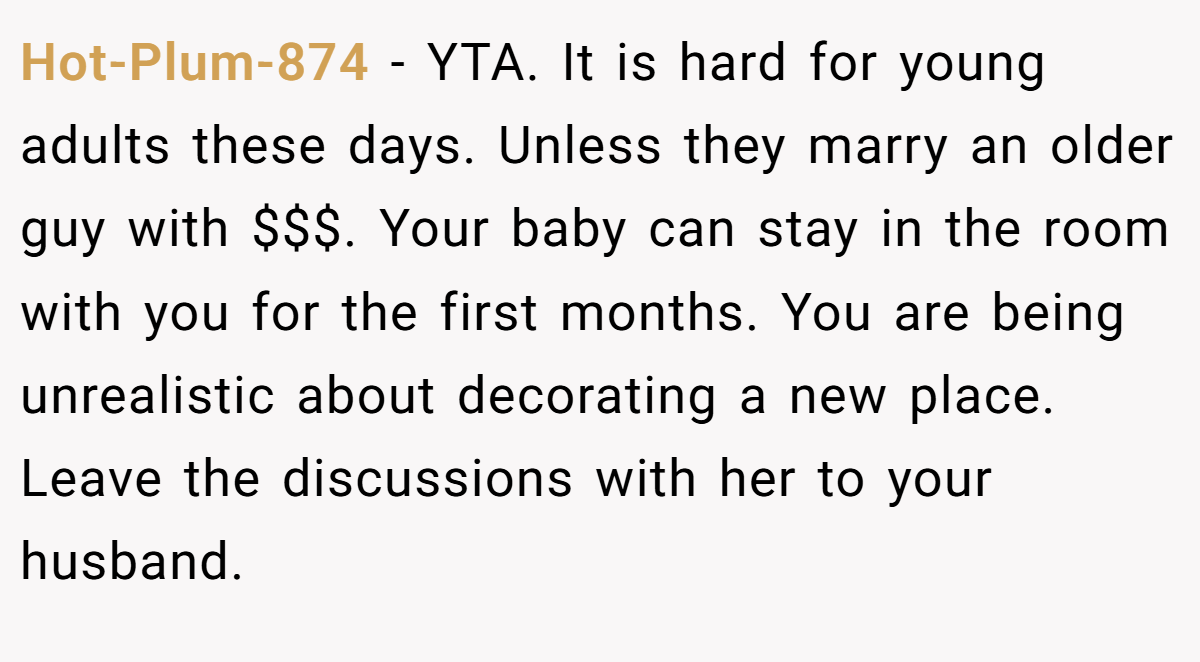 Hot-Plum-874 − YTA. It is hard for young adults these days. Unless they marry an older guy with $$$. Your baby can stay in the room with you for the first months. You are being unrealistic about decorating a new place. Leave the discussions with her to your husband.