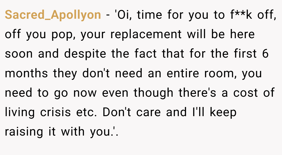 Sacred_Apollyon − 'Oi, time for you to f**k off, off you pop, your replacement will be here soon and despite the fact that for the first 6 months they don't need an entire room, you need to go now even though there's a cost of living crisis etc. Don't care and I'll keep raising it with you.'.  