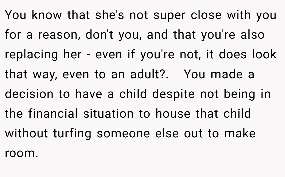 You know that she's not super close with you for a reason, don't you, and that you're also replacing her - even if you're not, it does look that way, even to an adult?.   You made a decision to have a child despite not being in the financial situation to house that child without turfing someone else out to make room.