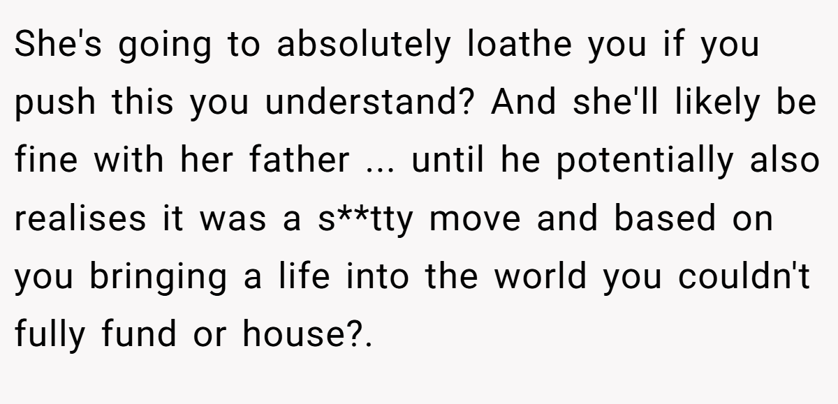 She's going to absolutely loathe you if you push this you understand? And she'll likely be fine with her father ... until he potentially also realises it was a s**tty move and based on you bringing a life into the world you couldn't fully fund or house?.  