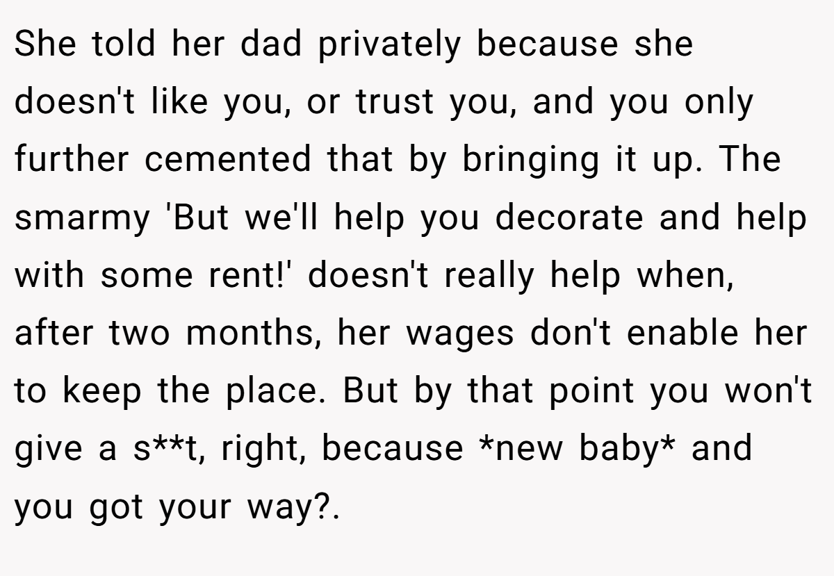 She told her dad privately because she doesn't like you, or trust you, and you only further cemented that by bringing it up. The smarmy 'But we'll help you decorate and help with some rent!' doesn't really help when, after two months, her wages don't enable her to keep the place. But by that point you won't give a s**t, right, because *new baby* and you got your way?.  