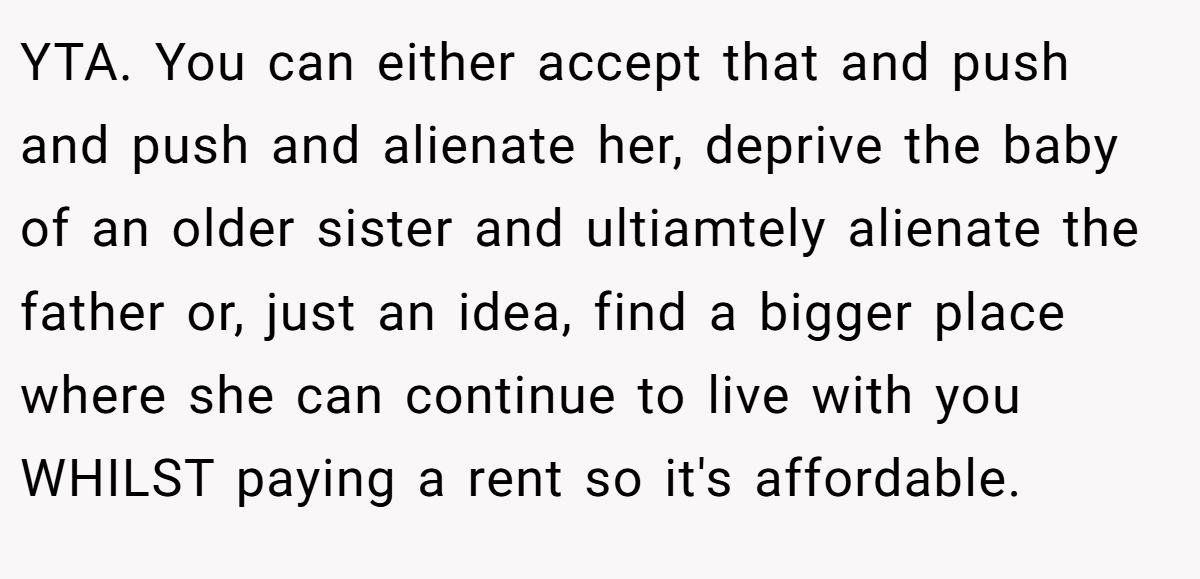 YTA. You can either accept that and push and push and alienate her, deprive the baby of an older sister and ultiamtely alienate the father or, just an idea, find a bigger place where she can continue to live with you WHILST paying a rent so it's affordable.