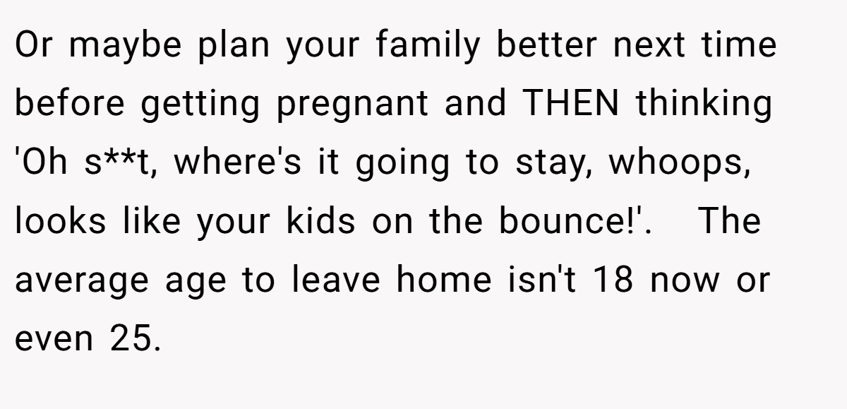 Or maybe plan your family better next time before getting pregnant and THEN thinking 'Oh s**t, where's it going to stay, whoops, looks like your kids on the bounce!'.   The average age to leave home isn't 18 now or even 25.