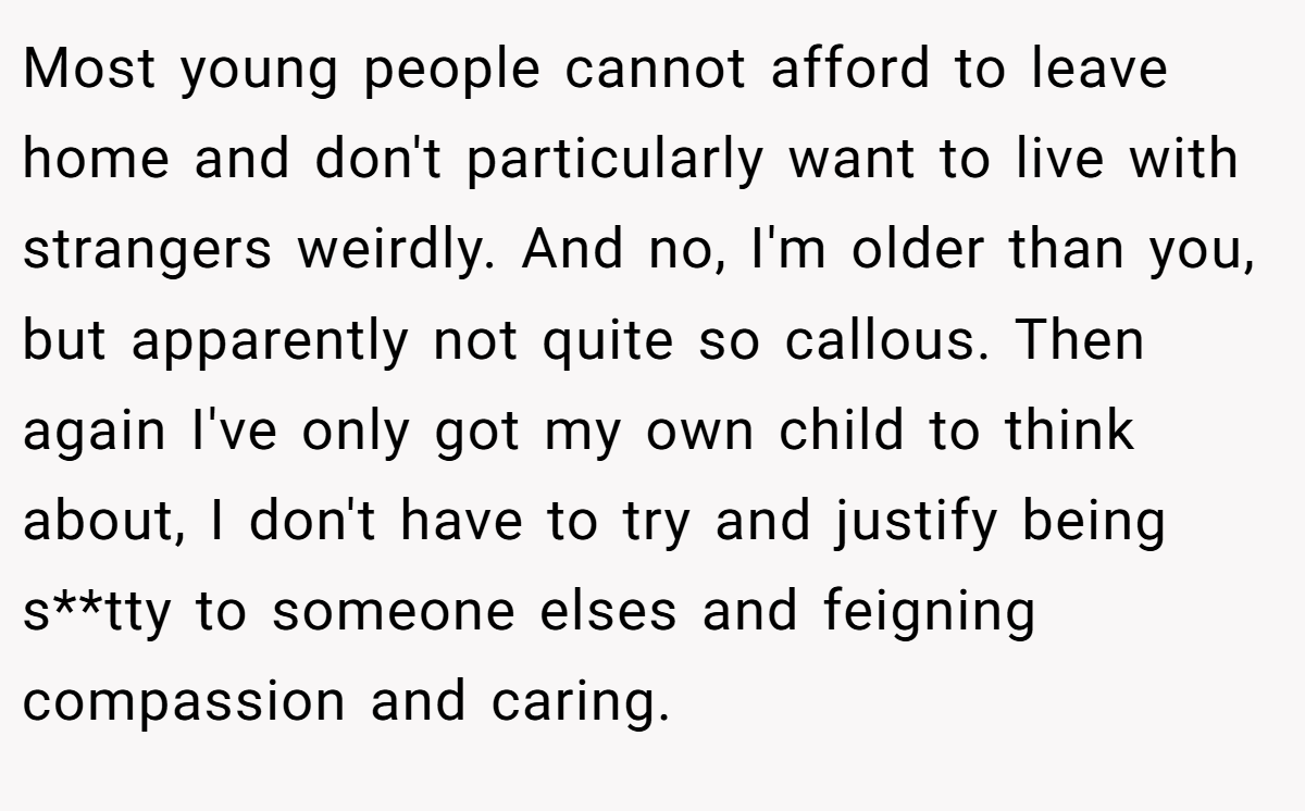 Most young people cannot afford to leave home and don't particularly want to live with strangers weirdly. And no, I'm older than you, but apparently not quite so callous. Then again I've only got my own child to think about, I don't have to try and justify being s**tty to someone elses and feigning compassion and caring.