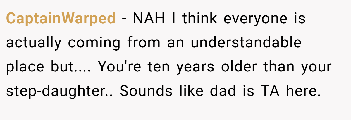 CaptainWarped − NAH I think everyone is actually coming from an understandable place but.... You're ten years older than your step-daughter.. Sounds like dad is TA here.