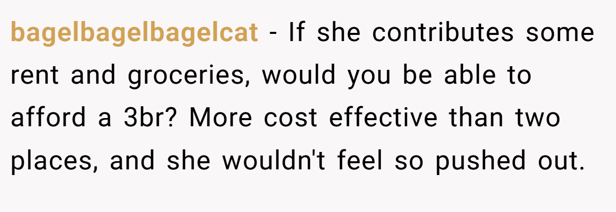 bagelbagelbagelcat − If she contributes some rent and groceries, would you be able to afford a 3br? More cost effective than two places, and she wouldn't feel so pushed out.